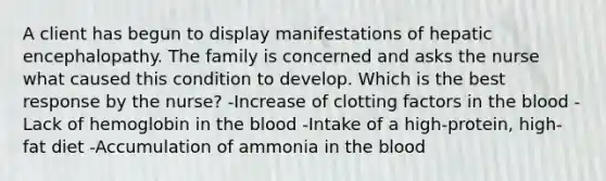 A client has begun to display manifestations of hepatic encephalopathy. The family is concerned and asks the nurse what caused this condition to develop. Which is the best response by the nurse? -Increase of clotting factors in the blood -Lack of hemoglobin in the blood -Intake of a high-protein, high-fat diet -Accumulation of ammonia in the blood