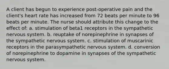 A client has begun to experience post-operative pain and the client's heart rate has increased from 72 beats per minute to 96 beats per minute. The nurse should attribute this change to the effect of: a. stimulation of beta1 receptors in the sympathetic <a href='https://www.questionai.com/knowledge/kThdVqrsqy-nervous-system' class='anchor-knowledge'>nervous system</a>. b. reuptake of norepinephrine in synapses of the sympathetic nervous system. c. stimulation of muscarinic receptors in the parasympathetic nervous system. d. conversion of norepinephrine to dopamine in synapses of the sympathetic nervous system.