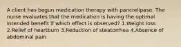 A client has begun medication therapy with pancrelipase. The nurse evaluates that the medication is having the optimal intended benefit if which effect is observed? 1.Weight loss 2.Relief of heartburn 3.Reduction of steatorrhea 4.Absence of abdominal pain