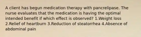 A client has begun medication therapy with pancrelipase. The nurse evaluates that the medication is having the optimal intended benefit if which effect is observed? 1.Weight loss 2.Relief of heartburn 3.Reduction of steatorrhea 4.Absence of abdominal pain