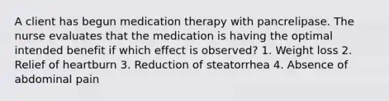 A client has begun medication therapy with pancrelipase. The nurse evaluates that the medication is having the optimal intended benefit if which effect is observed? 1. Weight loss 2. Relief of heartburn 3. Reduction of steatorrhea 4. Absence of abdominal pain