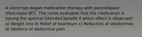 A client has begun medication therapy with pancrelipase (Pancrease MT). The nurse evaluates that the medication is having the optimal intended benefit if which effect is observed? a) Weight loss b) Relief of heartburn c) Reduction of steatorrhea d) Absence of abdominal pain