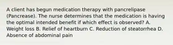 A client has begun medication therapy with pancrelipase (Pancrease). The nurse determines that the medication is having the optimal intended benefit if which effect is observed? A. Weight loss B. Relief of heartburn C. Reduction of steatorrhea D. Absence of abdominal pain