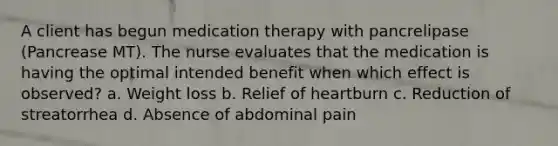 A client has begun medication therapy with pancrelipase (Pancrease MT). The nurse evaluates that the medication is having the optimal intended benefit when which effect is observed? a. Weight loss b. Relief of heartburn c. Reduction of streatorrhea d. Absence of abdominal pain