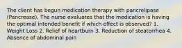 The client has begun medication therapy with pancrelipase (Pancrease). The nurse evaluates that the medication is having the optimal intended benefit if which effect is observed? 1. Weight Loss 2. Relief of heartburn 3. Reduction of steatorrhea 4. Absence of abdominal pain