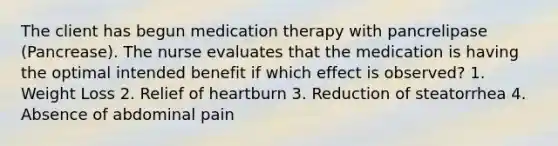 The client has begun medication therapy with pancrelipase (Pancrease). The nurse evaluates that the medication is having the optimal intended benefit if which effect is observed? 1. Weight Loss 2. Relief of heartburn 3. Reduction of steatorrhea 4. Absence of abdominal pain