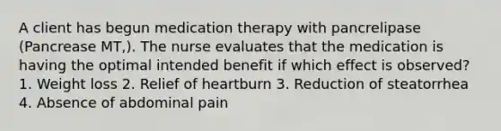 A client has begun medication therapy with pancrelipase (Pancrease MT,). The nurse evaluates that the medication is having the optimal intended benefit if which effect is observed? 1. Weight loss 2. Relief of heartburn 3. Reduction of steatorrhea 4. Absence of abdominal pain