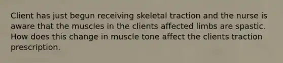 Client has just begun receiving skeletal traction and the nurse is aware that the muscles in the clients affected limbs are spastic. How does this change in muscle tone affect the clients traction prescription.