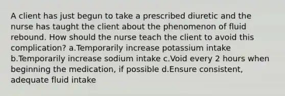 A client has just begun to take a prescribed diuretic and the nurse has taught the client about the phenomenon of fluid rebound. How should the nurse teach the client to avoid this complication? a.Temporarily increase potassium intake b.Temporarily increase sodium intake c.Void every 2 hours when beginning the medication, if possible d.Ensure consistent, adequate fluid intake