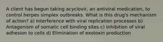 A client has begun taking acyclovir, an antiviral medication, to control herpes simplex outbreaks. What is this drug's mechanism of action? a) Interference with viral replication processes b) Antagonism of somatic cell binding sites c) Inhibition of viral adhesion to cells d) Elimination of exotoxin production