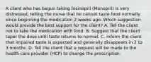 A client who has begun taking fosinopril (Monopril) is very distressed, telling the nurse that he cannot taste food normally since beginning the medication 2 weeks ago. Which suggestion would provide the best support for the client? A. Tell the client not to take the medication with food. B. Suggest that the client taper the dose until taste returns to normal. C. Inform the client that impaired taste is expected and generally disappears in 2 to 3 months. D. Tell the client that a request will be made to the health care provider (HCP) to change the prescription.