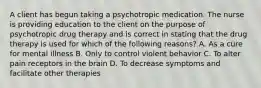 A client has begun taking a psychotropic medication. The nurse is providing education to the client on the purpose of psychotropic drug therapy and is correct in stating that the drug therapy is used for which of the following reasons? A. As a cure for mental illness B. Only to control violent behavior C. To alter pain receptors in the brain D. To decrease symptoms and facilitate other therapies