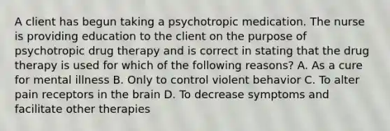 A client has begun taking a psychotropic medication. The nurse is providing education to the client on the purpose of psychotropic drug therapy and is correct in stating that the drug therapy is used for which of the following reasons? A. As a cure for mental illness B. Only to control violent behavior C. To alter pain receptors in the brain D. To decrease symptoms and facilitate other therapies