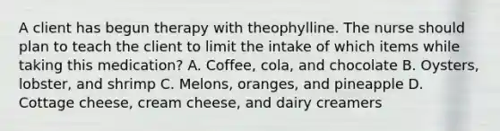 A client has begun therapy with theophylline. The nurse should plan to teach the client to limit the intake of which items while taking this medication? A. Coffee, cola, and chocolate B. Oysters, lobster, and shrimp C. Melons, oranges, and pineapple D. Cottage cheese, cream cheese, and dairy creamers