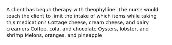 A client has begun therapy with theophylline. The nurse would teach the client to limit the intake of which items while taking this medication? Cottage cheese, cream cheese, and dairy creamers Coffee, cola, and chocolate Oysters, lobster, and shrimp Melons, oranges, and pineapple