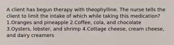 A client has begun therapy with theophylline. The nurse tells the client to limit the intake of which while taking this medication? 1.Oranges and pineapple 2.Coffee, cola, and chocolate 3.Oysters, lobster, and shrimp 4.Cottage cheese, cream cheese, and dairy creamers