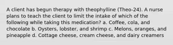 A client has begun therapy with theophylline (Theo-24). A nurse plans to teach the client to limit the intake of which of the following while taking this medication? a. Coffee, cola, and chocolate b. Oysters, lobster, and shrimp c. Melons, oranges, and pineapple d. Cottage cheese, cream cheese, and dairy creamers