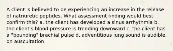 A client is believed to be experiencing an increase in the release of natriuretic peptides. What assessment finding would best confirm this? a. the client has developed a sinus arrhythmia b. the client's <a href='https://www.questionai.com/knowledge/kD0HacyPBr-blood-pressure' class='anchor-knowledge'>blood pressure</a> is trending downward c. the client has a "bounding" brachial pulse d. adventitious lung sound is audible on auscultation