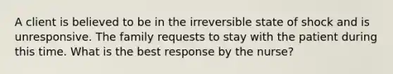 A client is believed to be in the irreversible state of shock and is unresponsive. The family requests to stay with the patient during this time. What is the best response by the nurse?