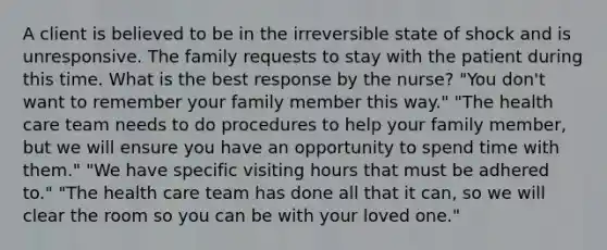 A client is believed to be in the irreversible state of shock and is unresponsive. The family requests to stay with the patient during this time. What is the best response by the nurse? "You don't want to remember your family member this way." "The health care team needs to do procedures to help your family member, but we will ensure you have an opportunity to spend time with them." "We have specific visiting hours that must be adhered to." "The health care team has done all that it can, so we will clear the room so you can be with your loved one."