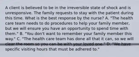 A client is believed to be in the irreversible state of shock and is unresponsive. The family requests to stay with the patient during this time. What is the best response by the nurse? A. "The health care team needs to do procedures to help your family member, but we will ensure you have an opportunity to spend time with them." B. "You don't want to remember your family member this way." C. "The health care team has done all that it can, so we will clear the room so you can be with your loved one." D. "We have specific visiting hours that must be adhered to."