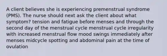 A client believes she is experiencing premenstrual syndrome (PMS). The nurse should next ask the client about what symptom? tension and fatigue before menses and through the second day of the menstrual cycle menstrual cycle irregularity with increased menstrual flow mood swings immediately after menses midcycle spotting and abdominal pain at the time of ovulation