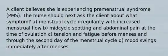 A client believes she is experiencing premenstrual syndrome (PMS). The nurse should next ask the client about what symptom? a) menstrual cycle irregularity with increased menstrual flow b) midcycle spotting and abdominal pain at the time of ovulation c) tension and fatigue before menses and through the second day of the menstrual cycle d) mood swings immediately after menses