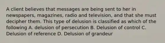 A client believes that messages are being sent to her in newspapers, magazines, radio and television, and that she must decipher them. This type of delusion is classified as which of the following A. delusion of persecution B. Delusion of control C. Delusion of reference D. Delusion of grandeur