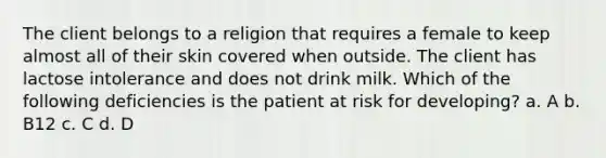 The client belongs to a religion that requires a female to keep almost all of their skin covered when outside. The client has lactose intolerance and does not drink milk. Which of the following deficiencies is the patient at risk for developing? a. A b. B12 c. C d. D