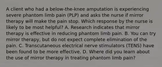 A client who had a below-the-knee amputation is experiencing severe phantom limb pain (PLP) and asks the nurse if mirror therapy will make the pain stop. Which response by the nurse is likely to be most helpful? A. Research indicates that mirror therapy is effective in reducing phantom limb pain. B. You can try mirror therapy, but do not expect complete elimination of the pain. C. Transcutaneous electrical nerve stimulators (TENS) have been found to be more effective. D. Where did you learn about the use of mirror therapy in treating phantom limb pain?