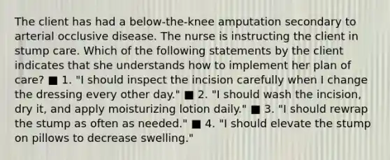 The client has had a below-the-knee amputation secondary to arterial occlusive disease. The nurse is instructing the client in stump care. Which of the following statements by the client indicates that she understands how to implement her plan of care? ■ 1. "I should inspect the incision carefully when I change the dressing every other day." ■ 2. "I should wash the incision, dry it, and apply moisturizing lotion daily." ■ 3. "I should rewrap the stump as often as needed." ■ 4. "I should elevate the stump on pillows to decrease swelling."