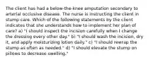 The client has had a below-the-knee amputation secondary to arterial occlusive disease. The nurse is instructing the client in stump care. Which of the following statements by the client indicates that she understands how to implement her plan of care? a) "I should inspect the incision carefully when I change the dressing every other day." b) "I should wash the incision, dry it, and apply moisturizing lotion daily." c) "I should rewrap the stump as often as needed." d) "I should elevate the stump on pillows to decrease swelling."