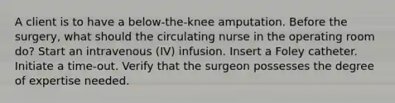 A client is to have a below-the-knee amputation. Before the surgery, what should the circulating nurse in the operating room do? Start an intravenous (IV) infusion. Insert a Foley catheter. Initiate a time-out. Verify that the surgeon possesses the degree of expertise needed.