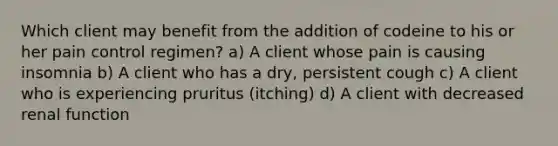 Which client may benefit from the addition of codeine to his or her pain control regimen? a) A client whose pain is causing insomnia b) A client who has a dry, persistent cough c) A client who is experiencing pruritus (itching) d) A client with decreased renal function