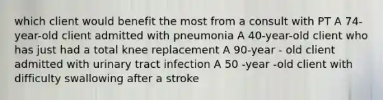 which client would benefit the most from a consult with PT A 74- year-old client admitted with pneumonia A 40-year-old client who has just had a total knee replacement A 90-year - old client admitted with urinary tract infection A 50 -year -old client with difficulty swallowing after a stroke