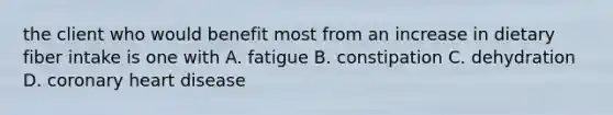 the client who would benefit most from an increase in dietary fiber intake is one with A. fatigue B. constipation C. dehydration D. coronary heart disease