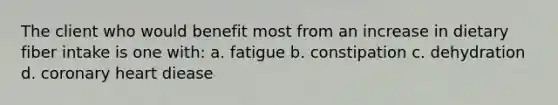 The client who would benefit most from an increase in dietary fiber intake is one with: a. fatigue b. constipation c. dehydration d. coronary heart diease