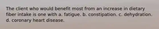 The client who would benefit most from an increase in dietary fiber intake is one with a. fatigue. b. constipation. c. dehydration. d. coronary heart disease.