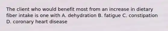 The client who would benefit most from an increase in dietary fiber intake is one with A. dehydration B. fatigue C. constipation D. coronary heart disease