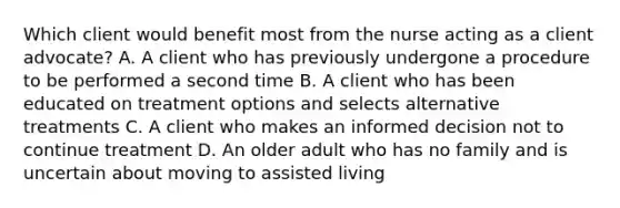 Which client would benefit most from the nurse acting as a client advocate? A. A client who has previously undergone a procedure to be performed a second time B. A client who has been educated on treatment options and selects alternative treatments C. A client who makes an informed decision not to continue treatment D. An older adult who has no family and is uncertain about moving to assisted living