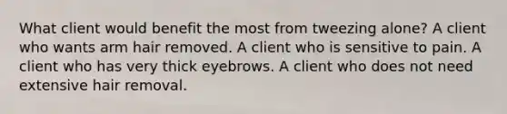 What client would benefit the most from tweezing alone? A client who wants arm hair removed. A client who is sensitive to pain. A client who has very thick eyebrows. A client who does not need extensive hair removal.