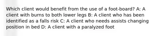 Which client would benefit from the use of a foot-board? A: A client with burns to both lower legs B: A client who has been identified as a falls risk C: A client who needs assists changing position in bed D: A client with a paralyzed foot