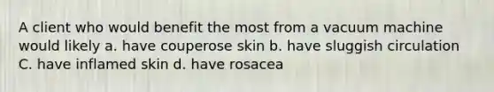 A client who would benefit the most from a vacuum machine would likely a. have couperose skin b. have sluggish circulation C. have inflamed skin d. have rosacea