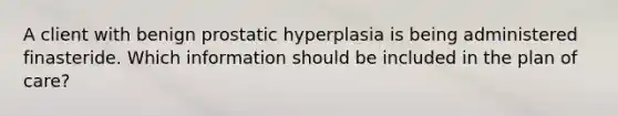 A client with benign prostatic hyperplasia is being administered finasteride. Which information should be included in the plan of care?