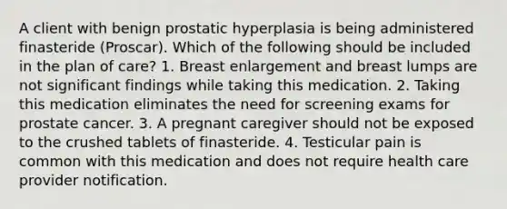 A client with benign prostatic hyperplasia is being administered finasteride (Proscar). Which of the following should be included in the plan of care? 1. Breast enlargement and breast lumps are not significant findings while taking this medication. 2. Taking this medication eliminates the need for screening exams for prostate cancer. 3. A pregnant caregiver should not be exposed to the crushed tablets of finasteride. 4. Testicular pain is common with this medication and does not require health care provider notification.