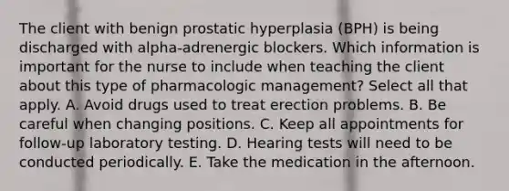 The client with benign prostatic hyperplasia (BPH) is being discharged with alpha-adrenergic blockers. Which information is important for the nurse to include when teaching the client about this type of pharmacologic management? Select all that apply. A. Avoid drugs used to treat erection problems. B. Be careful when changing positions. C. Keep all appointments for follow-up laboratory testing. D. Hearing tests will need to be conducted periodically. E. Take the medication in the afternoon.