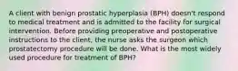 A client with benign prostatic hyperplasia (BPH) doesn't respond to medical treatment and is admitted to the facility for surgical intervention. Before providing preoperative and postoperative instructions to the client, the nurse asks the surgeon which prostatectomy procedure will be done. What is the most widely used procedure for treatment of BPH?