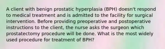 A client with benign prostatic hyperplasia (BPH) doesn't respond to medical treatment and is admitted to the facility for surgical intervention. Before providing preoperative and postoperative instructions to the client, the nurse asks the surgeon which prostatectomy procedure will be done. What is the most widely used procedure for treatment of BPH?