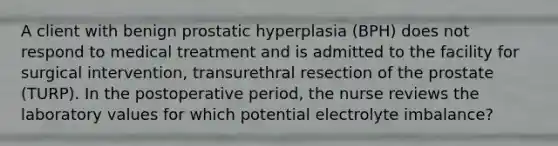 A client with benign prostatic hyperplasia (BPH) does not respond to medical treatment and is admitted to the facility for surgical intervention, transurethral resection of the prostate (TURP). In the postoperative period, the nurse reviews the laboratory values for which potential electrolyte imbalance?