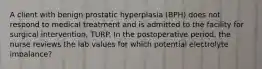 A client with benign prostatic hyperplasia (BPH) does not respond to medical treatment and is admitted to the facility for surgical intervention, TURP. In the postoperative period, the nurse reviews the lab values for which potential electrolyte imbalance?